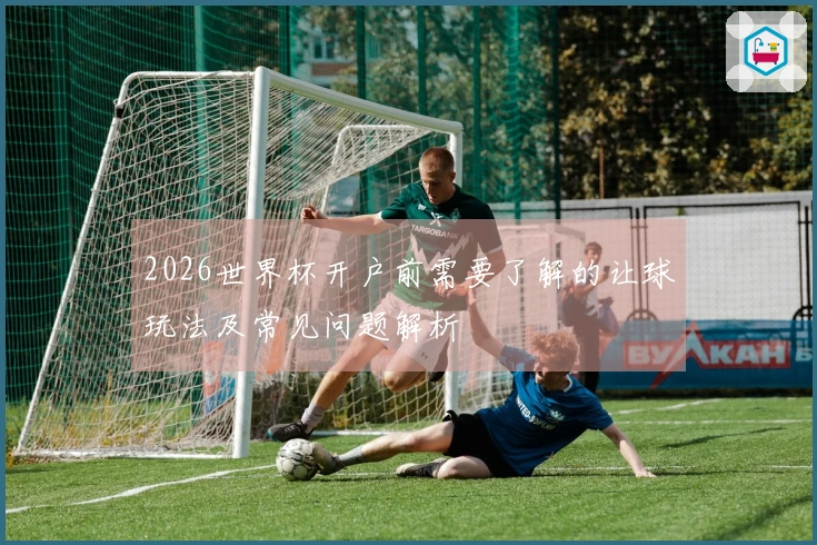 2026世界杯开户前需要了解的让球玩法及常见问题解析